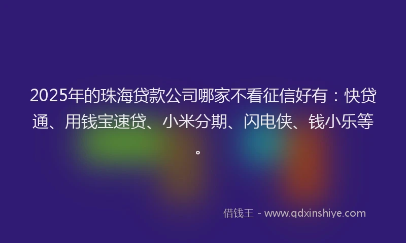 2025年的珠海贷款公司哪家不看征信好有：快贷通、用钱宝速贷、小米分期、闪电侠、钱小乐等。
