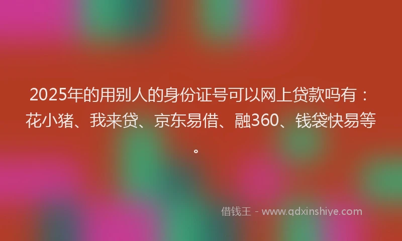 2025年的用别人的身份证号可以网上贷款吗有：花小猪、我来贷、京东易借、融360、钱袋快易等。