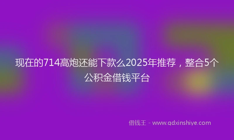 现在的714高炮还能下款么2025年推荐，整合5个公积金借钱平台
