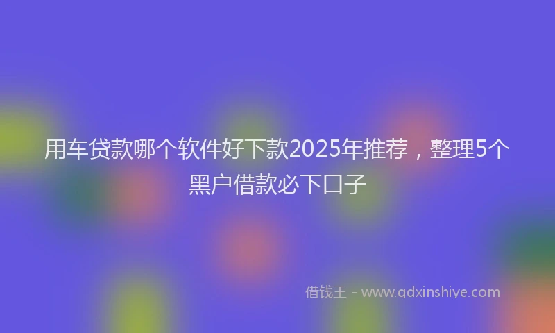 用车贷款哪个软件好下款2025年推荐，整理5个黑户借款必下口子