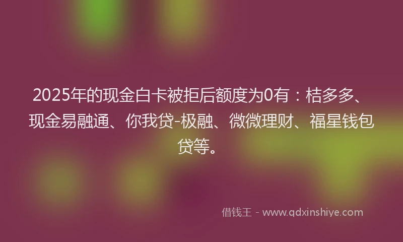 2025年的现金白卡被拒后额度为0有：桔多多、现金易融通、你我贷-极融、微微理财、福星钱包贷等。