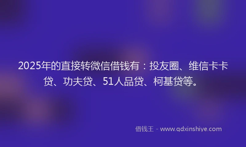 2025年的直接转微信借钱有：投友圈、维信卡卡贷、功夫贷、51人品贷、柯基贷等。