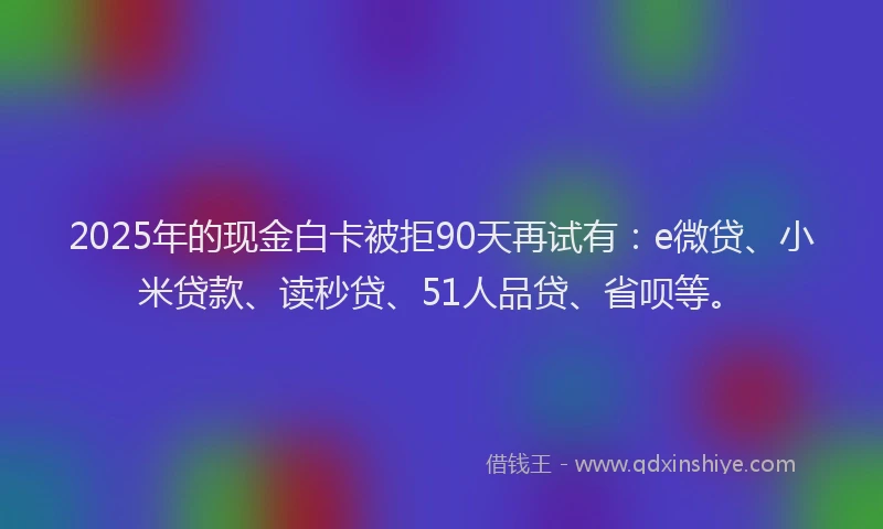 2025年的现金白卡被拒90天再试有：e微贷、小米贷款、读秒贷、51人品贷、省呗等。
