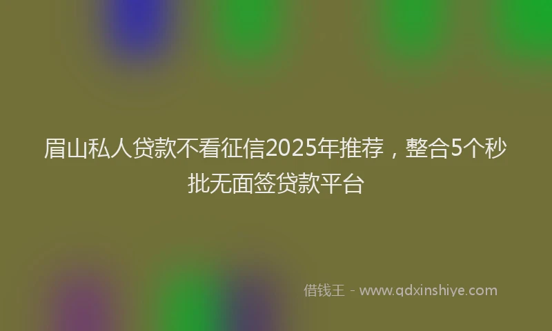 眉山私人贷款不看征信2025年推荐，整合5个秒批无面签贷款平台