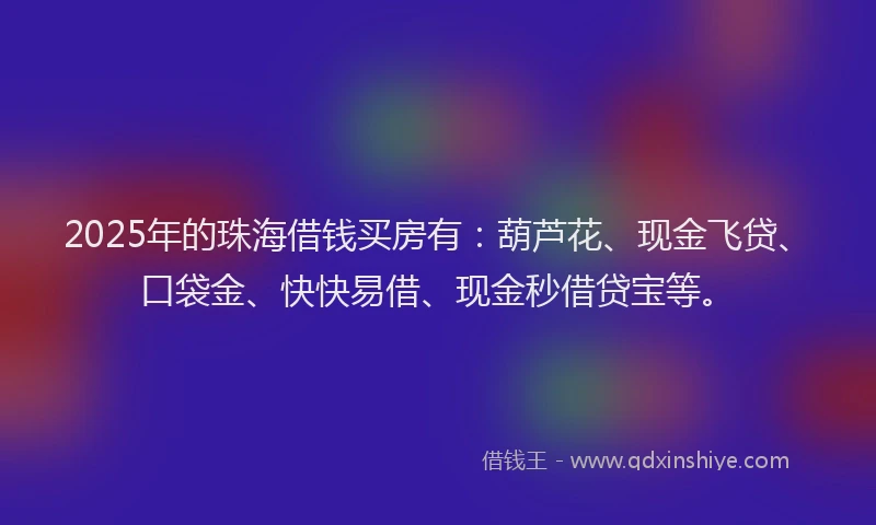 2025年的珠海借钱买房有：葫芦花、现金飞贷、口袋金、快快易借、现金秒借贷宝等。