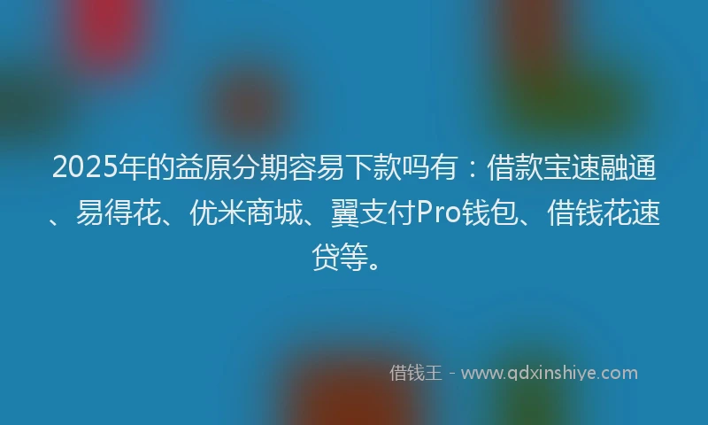 2025年的益原分期容易下款吗有：借款宝速融通、易得花、优米商城、翼支付Pro钱包、借钱花速贷等。