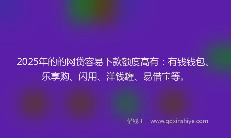 2025年的的网贷容易下款额度高有：有钱钱包、乐享购、闪用、洋钱罐、易借宝等。