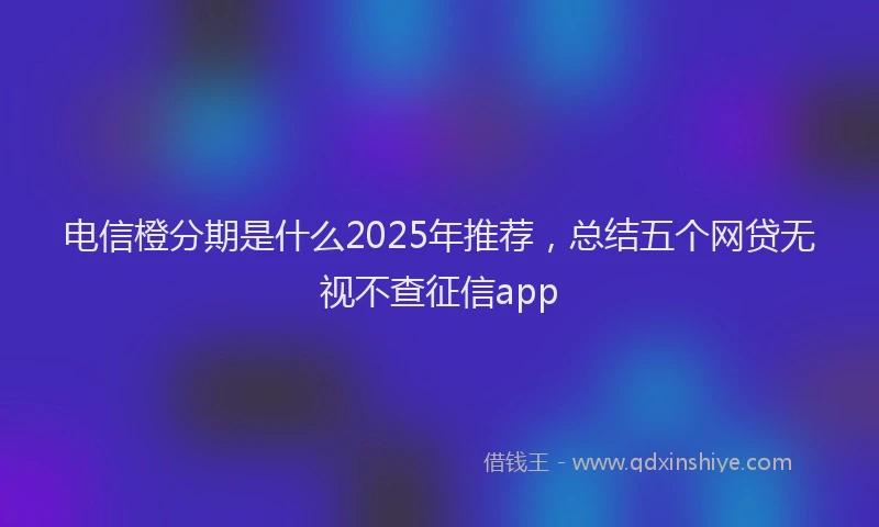 电信橙分期是什么2025年推荐，总结五个网贷无视不查征信app