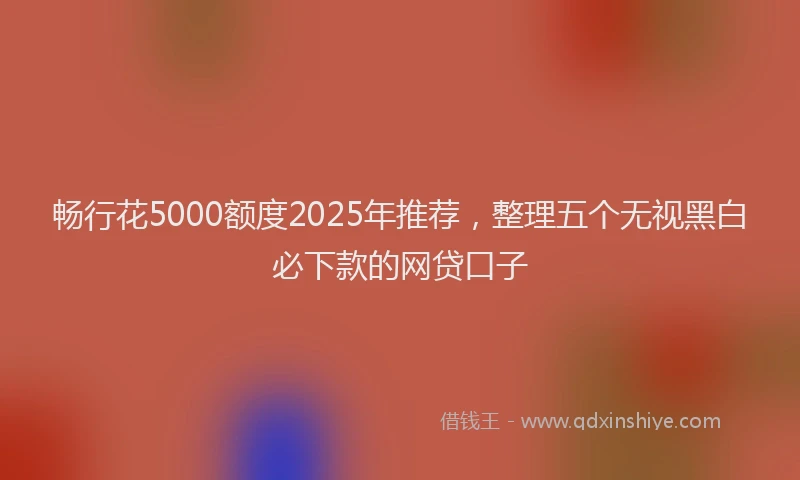 畅行花5000额度2025年推荐，整理五个无视黑白必下款的网贷口子