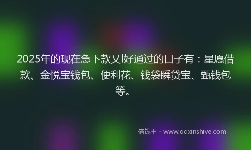 2025年的现在急下款又l好通过的口子有：星愿借款、金悦宝钱包、便利花、钱袋瞬贷宝、甄钱包等。