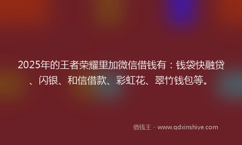 2025年的王者荣耀里加微信借钱有：钱袋快融贷、闪银、和信借款、彩虹花、翠竹钱包等。
