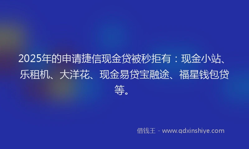2025年的申请捷信现金贷被秒拒有：现金小站、乐租机、大洋花、现金易贷宝融途、福星钱包贷等。