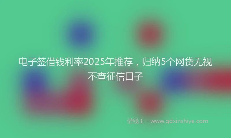 电子签借钱利率2025年推荐，归纳5个网贷无视不查征信口子