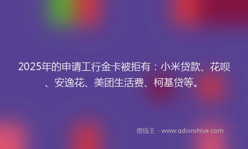 2025年的申请工行金卡被拒有：小米贷款、花呗、安逸花、美团生活费、柯基贷等。