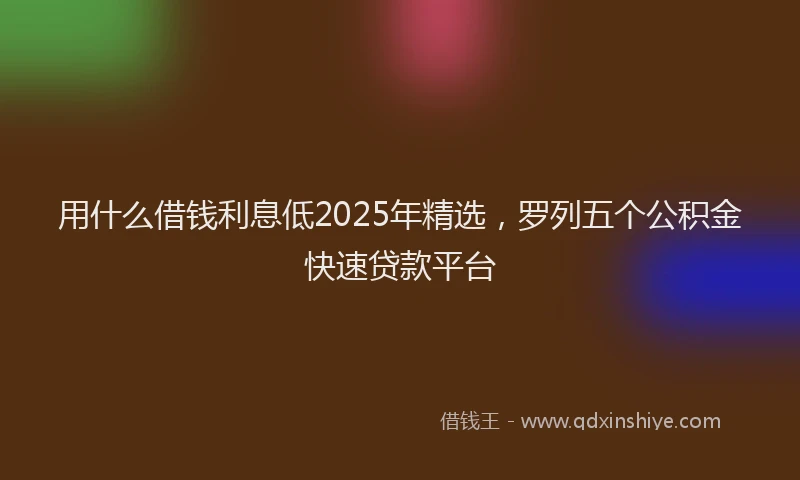 用什么借钱利息低2025年精选，罗列五个公积金快速贷款平台