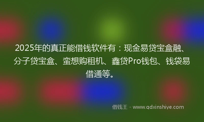 2025年的真正能借钱软件有：现金易贷宝盒融、分子贷宝盒、蛮想购租机、鑫贷Pro钱包、钱袋易借通等。