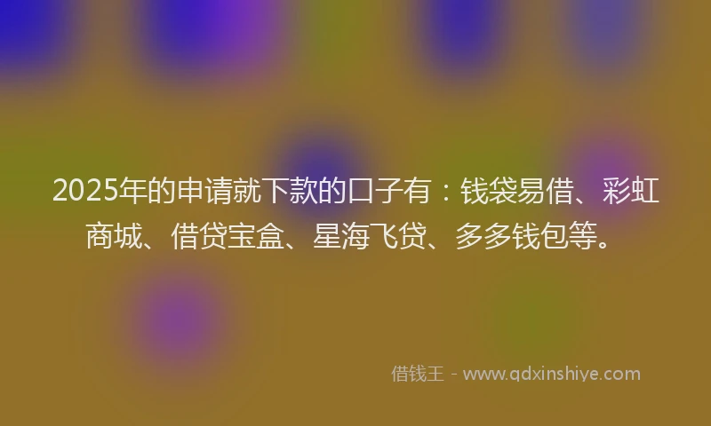 2025年的申请就下款的口子有：钱袋易借、彩虹商城、借贷宝盒、星海飞贷、多多钱包等。