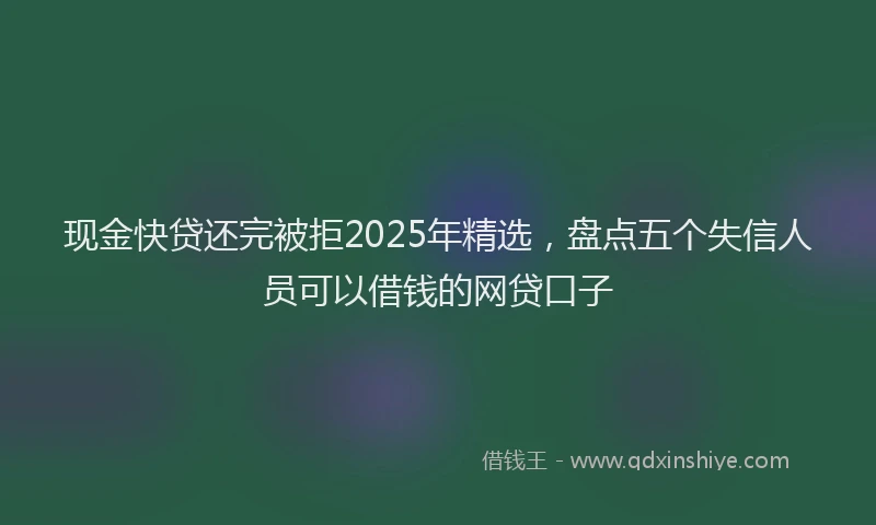现金快贷还完被拒2025年精选，盘点五个失信人员可以借钱的网贷口子