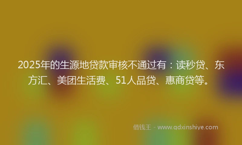 2025年的生源地贷款审核不通过有：读秒贷、东方汇、美团生活费、51人品贷、惠商贷等。