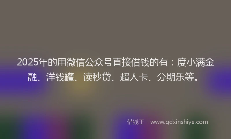 2025年的用微信公众号直接借钱的有：度小满金融、洋钱罐、读秒贷、超人卡、分期乐等。