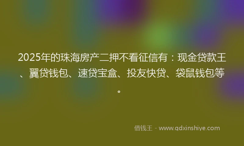 2025年的珠海房产二押不看征信有：现金贷款王、翼贷钱包、速贷宝盒、投友快贷、袋鼠钱包等。