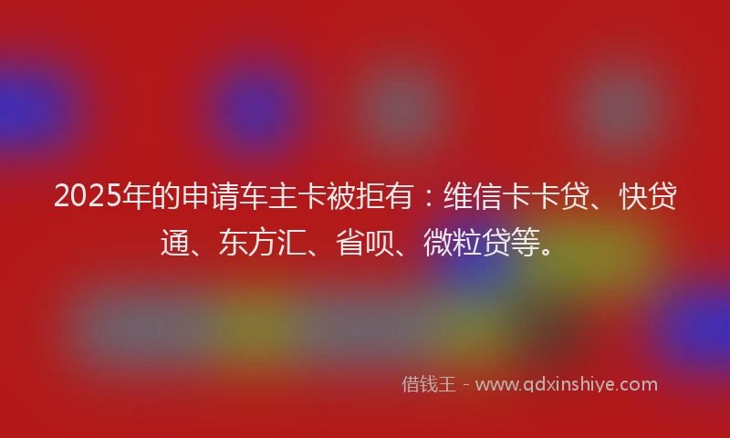 2025年的申请车主卡被拒有：维信卡卡贷、快贷通、东方汇、省呗、微粒贷等。