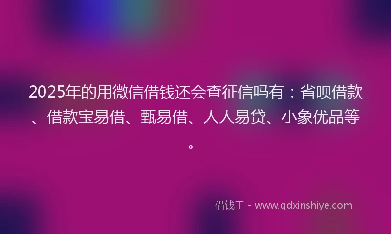 2025年的用微信借钱还会查征信吗有：省呗借款、借款宝易借、甄易借、人人易贷、小象优品等。