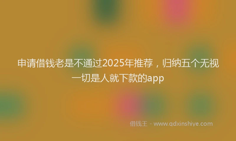 申请借钱老是不通过2025年推荐，归纳五个无视一切是人就下款的app