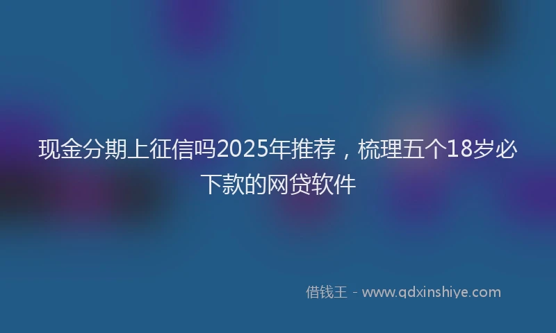 现金分期上征信吗2025年推荐，梳理五个18岁必下款的网贷软件