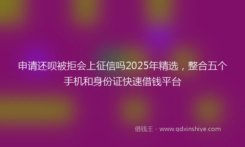 申请还呗被拒会上征信吗2025年精选，整合五个手机和身份证快速借钱平台