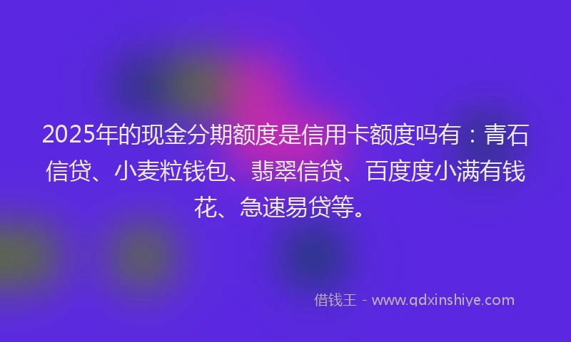 2025年的现金分期额度是信用卡额度吗有：青石信贷、小麦粒钱包、翡翠信贷、百度度小满有钱花、急速易贷等。