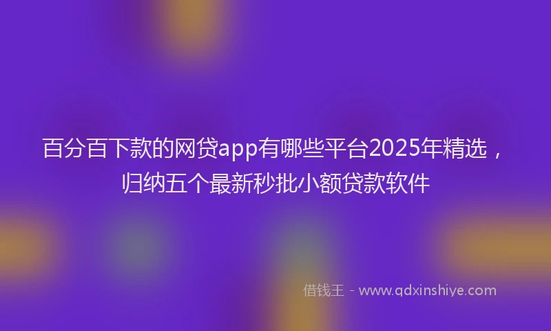 百分百下款的网贷app有哪些平台2025年精选，归纳五个最新秒批小额贷款软件