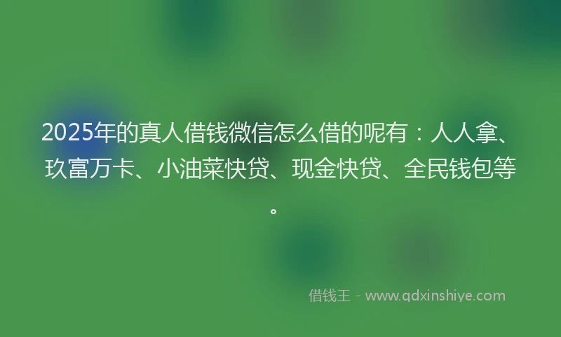 2025年的真人借钱微信怎么借的呢有：人人拿、玖富万卡、小油菜快贷、现金快贷、全民钱包等。