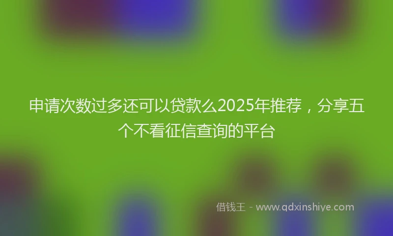 申请次数过多还可以贷款么2025年推荐，分享五个不看征信查询的平台