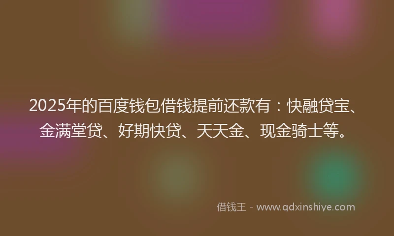 2025年的百度钱包借钱提前还款有：快融贷宝、金满堂贷、好期快贷、天天金、现金骑士等。