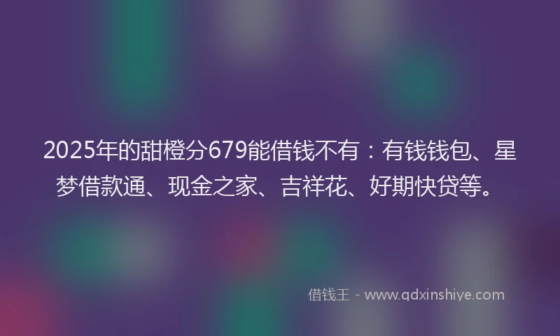 2025年的甜橙分679能借钱不有：有钱钱包、星梦借款通、现金之家、吉祥花、好期快贷等。
