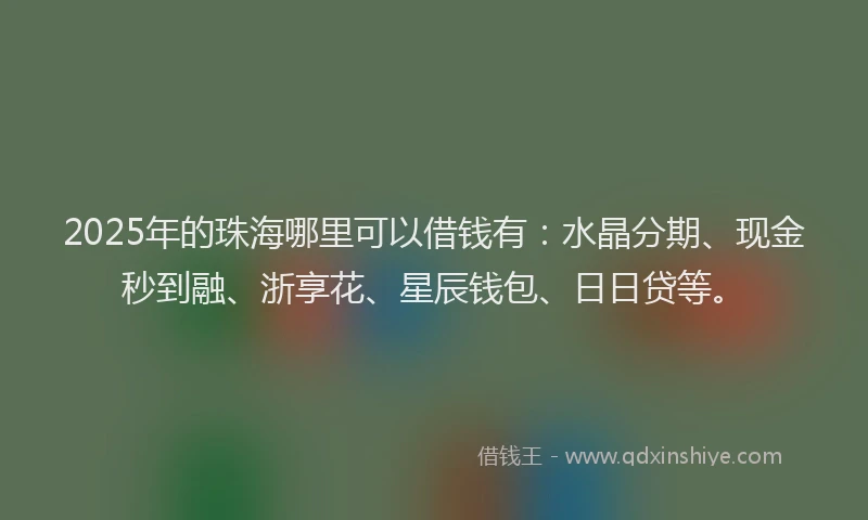 2025年的珠海哪里可以借钱有：水晶分期、现金秒到融、浙享花、星辰钱包、日日贷等。