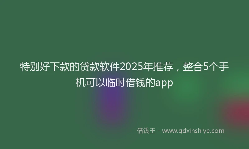 特别好下款的贷款软件2025年推荐，整合5个手机可以临时借钱的app
