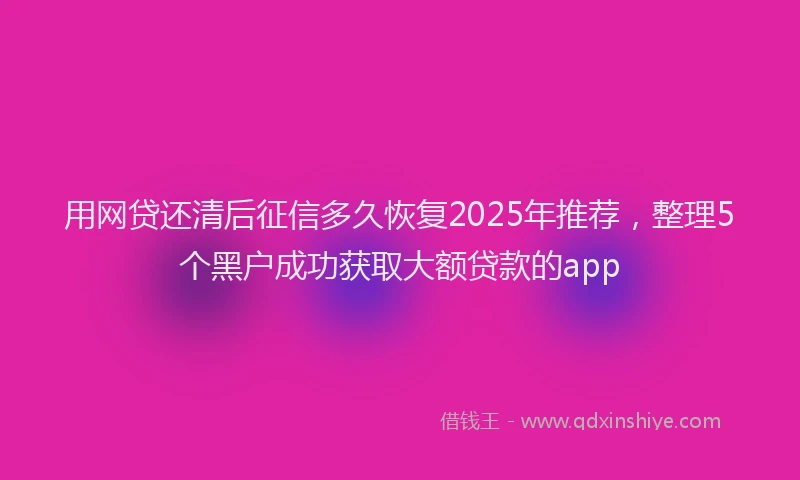 用网贷还清后征信多久恢复2025年推荐，整理5个黑户成功获取大额贷款的app