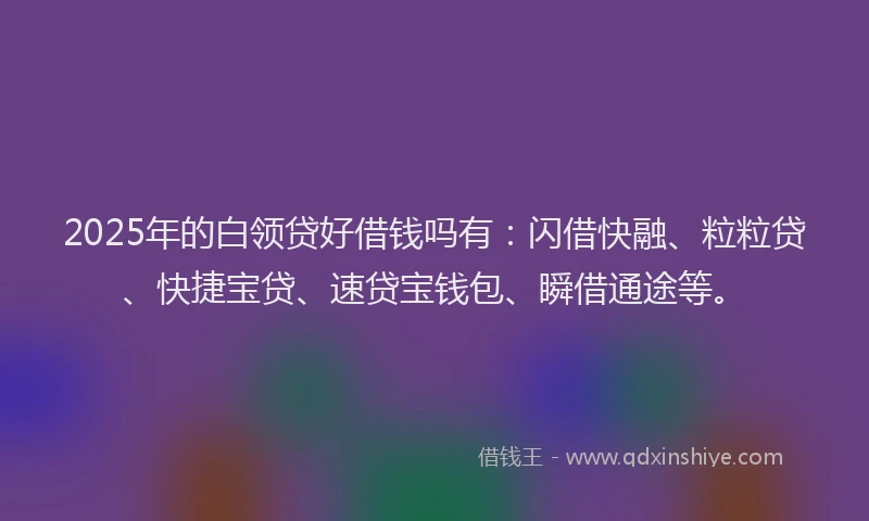 2025年的白领贷好借钱吗有：闪借快融、粒粒贷、快捷宝贷、速贷宝钱包、瞬借通途等。