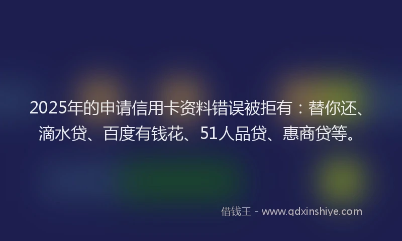 2025年的申请信用卡资料错误被拒有：替你还、滴水贷、百度有钱花、51人品贷、惠商贷等。