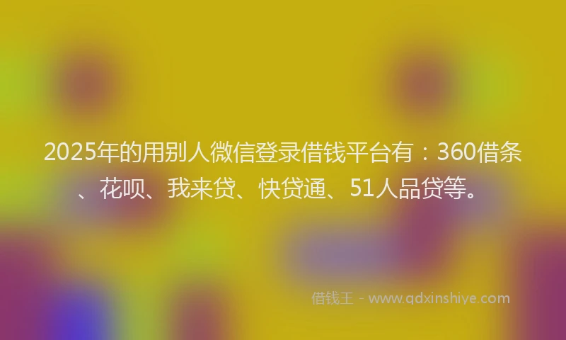 2025年的用别人微信登录借钱平台有：360借条、花呗、我来贷、快贷通、51人品贷等。