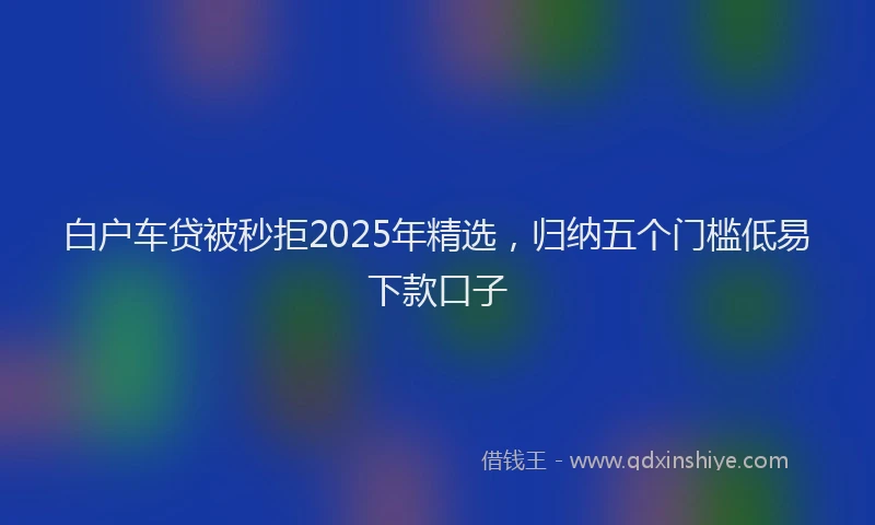 白户车贷被秒拒2025年精选，归纳五个门槛低易下款口子