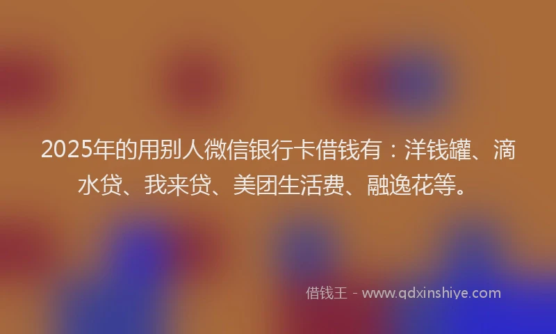 2025年的用别人微信银行卡借钱有：洋钱罐、滴水贷、我来贷、美团生活费、融逸花等。