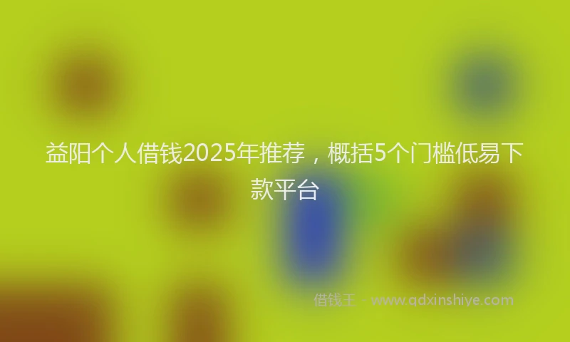 益阳个人借钱2025年推荐，概括5个门槛低易下款平台