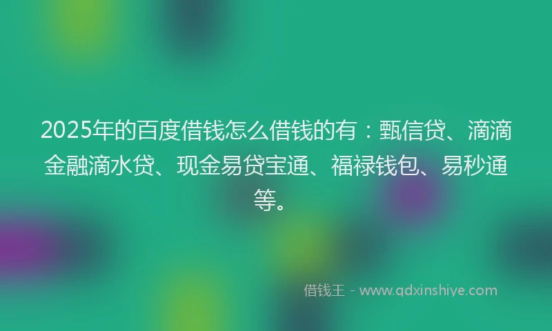2025年的百度借钱怎么借钱的有：甄信贷、滴滴金融滴水贷、现金易贷宝通、福禄钱包、易秒通等。