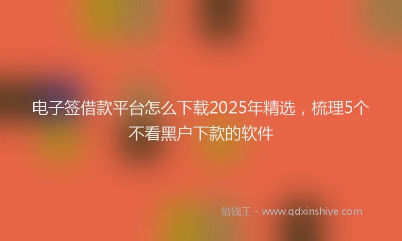 电子签借款平台怎么下载2025年精选，梳理5个不看黑户下款的软件