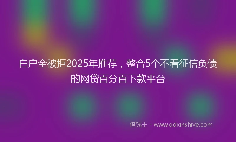 白户全被拒2025年推荐，整合5个不看征信负债的网贷百分百下款平台