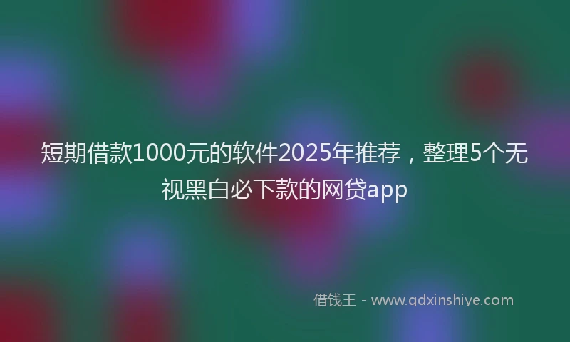 短期借款1000元的软件2025年推荐，整理5个无视黑白必下款的网贷app