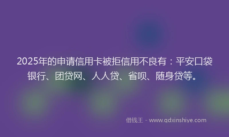 2025年的申请信用卡被拒信用不良有：平安口袋银行、团贷网、人人贷、省呗、随身贷等。